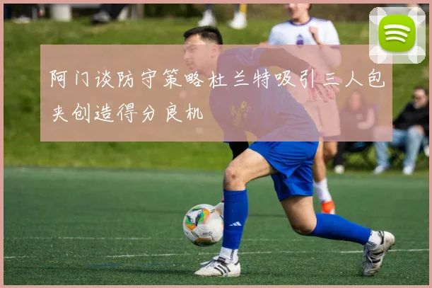 阿门谈防守策略杜兰特吸引三人包夹创造得分良机