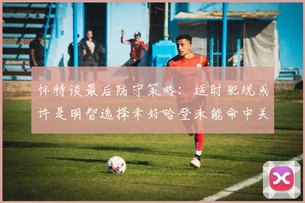 怀特谈最后防守策略：适时犯规或许是明智选择幸好哈登未能命中关键投篮