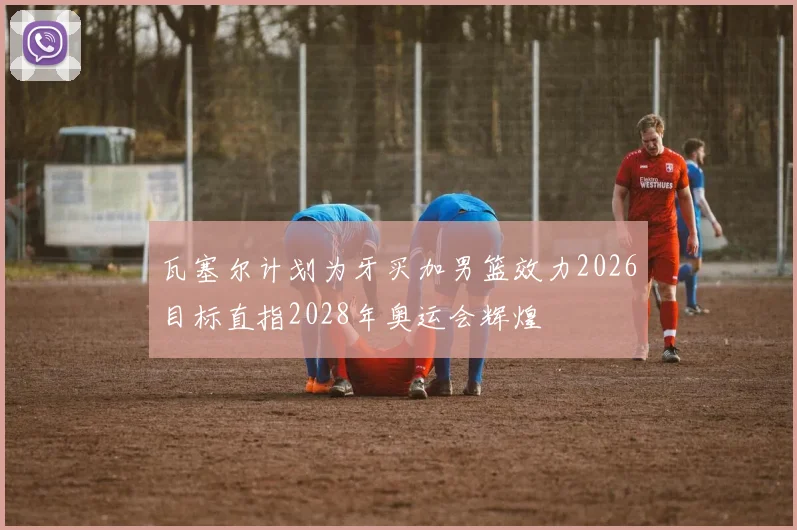 瓦塞尔计划为牙买加男篮效力2026目标直指2028年奥运会辉煌