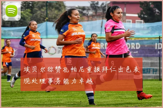 埃贝尔称赞孔帕尼重振拜仁出色表现处理事务能力卓越