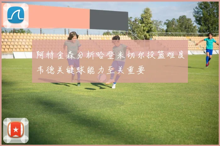 阿特金森分析哈登米切尔投篮难度韦德关键球能力至关重要