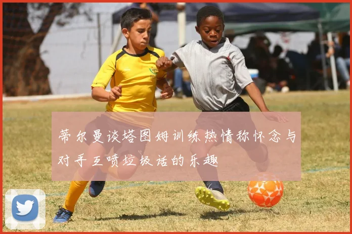 蒂尔曼谈塔图姆训练热情称怀念与对手互喷垃圾话的乐趣