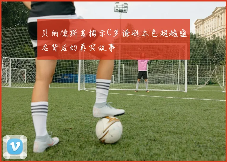 贝纳德斯基揭示C罗谦逊本色超越盛名背后的真实故事