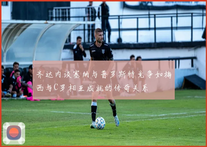 齐达内谈塞纳与普罗斯特竞争如梅西与C罗相互成就的传奇关系