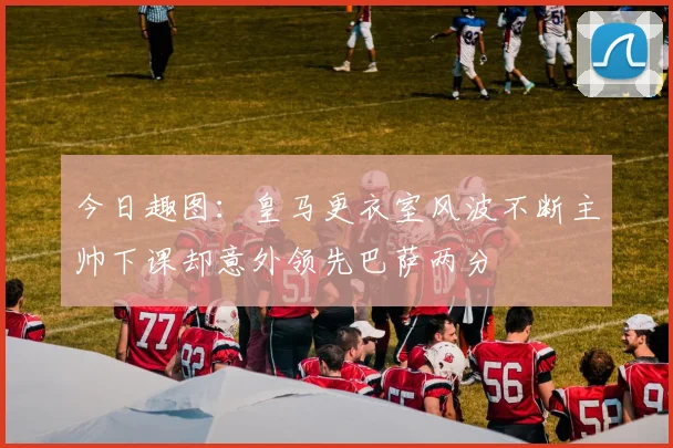 今日趣图：皇马更衣室风波不断主帅下课却意外领先巴萨两分