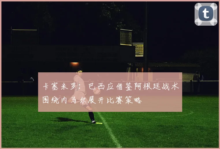 卡塞米罗：巴西应借鉴阿根廷战术围绕内马尔展开比赛策略