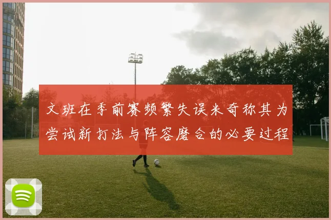 文班在季前赛频繁失误米奇称其为尝试新打法与阵容磨合的必要过程