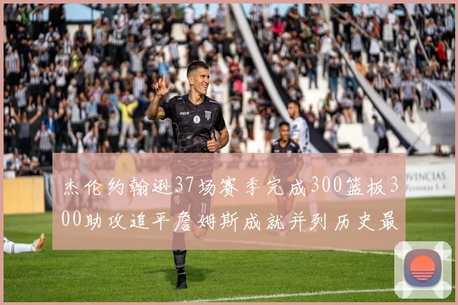 杰伦约翰逊37场赛季完成300篮板300助攻追平詹姆斯成就并列历史最快前锋