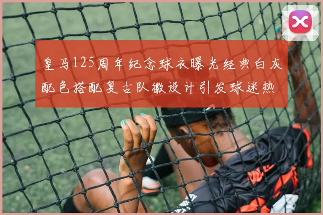 皇马125周年纪念球衣曝光经典白灰配色搭配复古队徽设计引发球迷热议