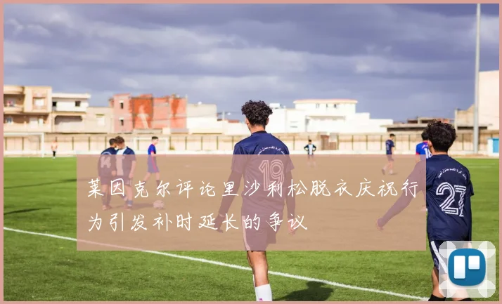 莱因克尔评论里沙利松脱衣庆祝行为引发补时延长的争议