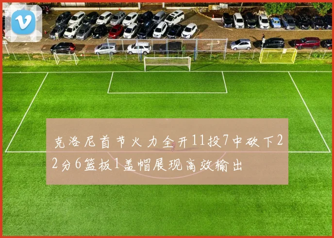 克洛尼首节火力全开11投7中砍下22分6篮板1盖帽展现高效输出