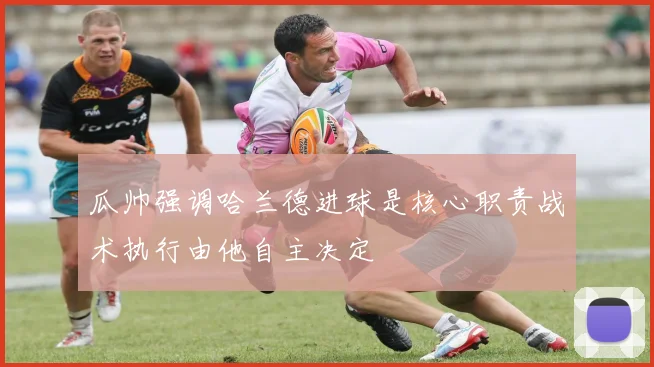 瓜帅强调哈兰德进球是核心职责战术执行由他自主决定