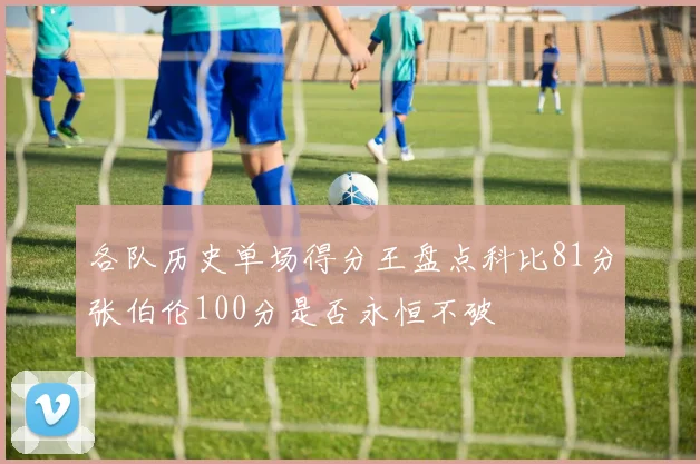 各队历史单场得分王盘点科比81分张伯伦100分是否永恒不破