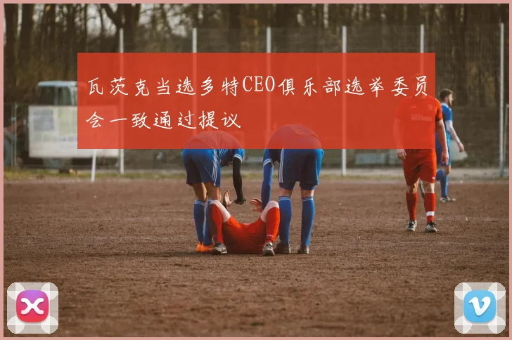 瓦茨克当选多特CEO俱乐部选举委员会一致通过提议