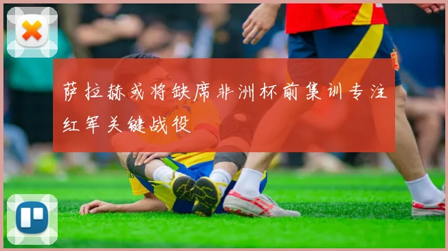 萨拉赫或将缺席非洲杯前集训专注红军关键战役