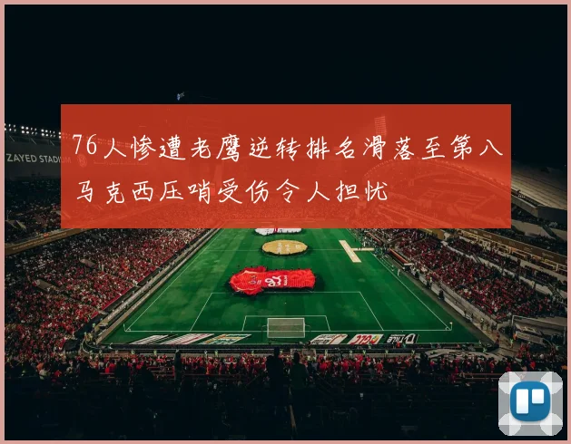 76人惨遭老鹰逆转排名滑落至第八马克西压哨受伤令人担忧