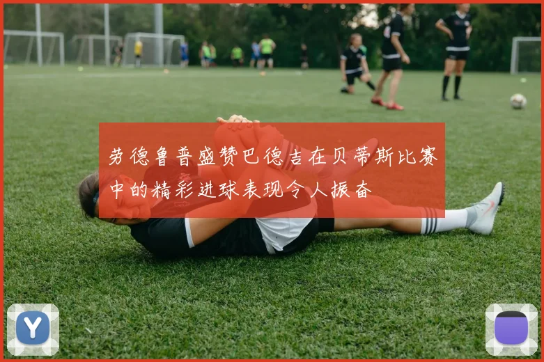 劳德鲁普盛赞巴德吉在贝蒂斯比赛中的精彩进球表现令人振奋
