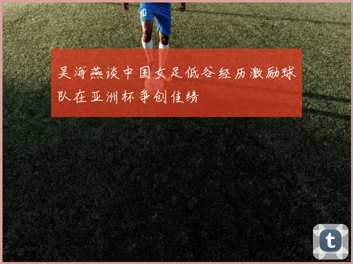 吴海燕谈中国女足低谷经历激励球队在亚洲杯争创佳绩