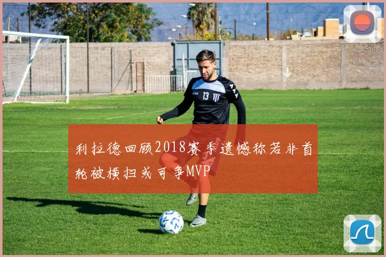 利拉德回顾2018赛季遗憾称若非首轮被横扫或可争MVP