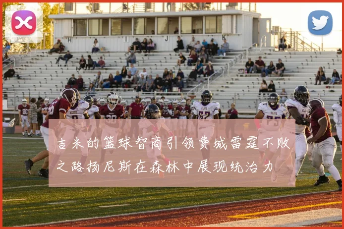 吉米的篮球智商引领费城雷霆不败之路扬尼斯在森林中展现统治力