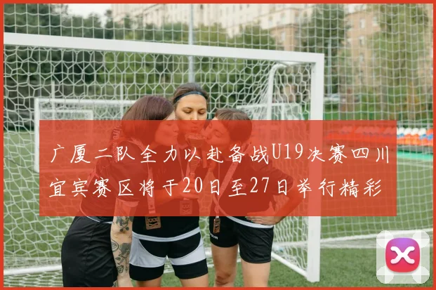广厦二队全力以赴备战U19决赛四川宜宾赛区将于20日至27日举行精彩对决