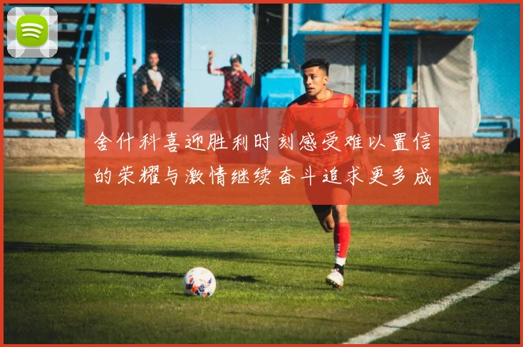 舍什科喜迎胜利时刻感受难以置信的荣耀与激情继续奋斗追求更多成就