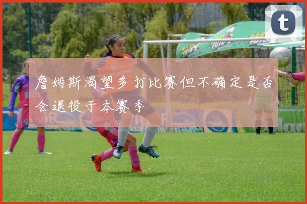 詹姆斯渴望多打比赛但不确定是否会退役于本赛季