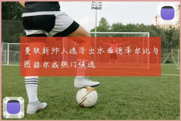曼联新帅人选浮出水面德泽尔比与图赫尔成热门候选