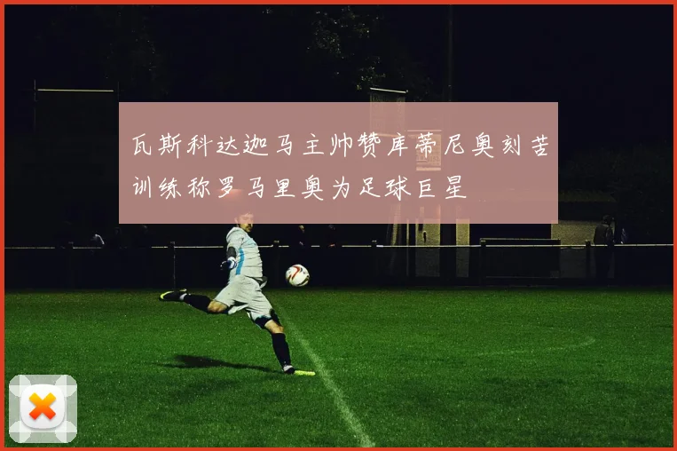 瓦斯科达迦马主帅赞库蒂尼奥刻苦训练称罗马里奥为足球巨星
