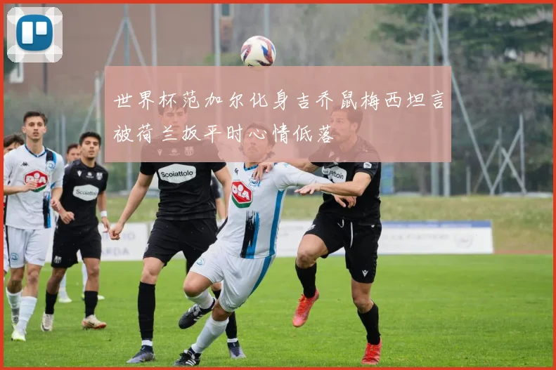 世界杯范加尔化身吉乔鼠梅西坦言被荷兰扳平时心情低落