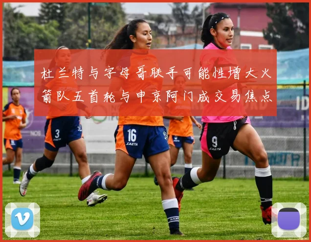 杜兰特与字母哥联手可能性增大火箭队五首轮与申京阿门成交易焦点