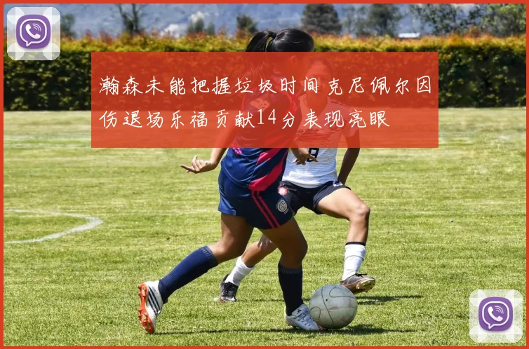 瀚森未能把握垃圾时间克尼佩尔因伤退场乐福贡献14分表现亮眼