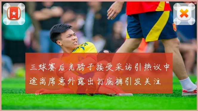 三球赛后光膀子接受采访引热议中途离席意外露出打底裤引发关注