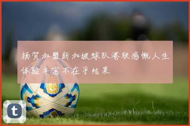 杨贺加盟新加坡球队港联感慨人生体验丰富不在乎结果