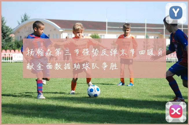 杨瀚森第三节强势反弹末节回暖贡献全面数据助球队争胜