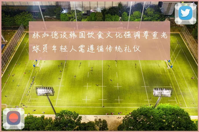 林加德谈韩国饮食文化强调尊重老球员年轻人需遵循传统礼仪