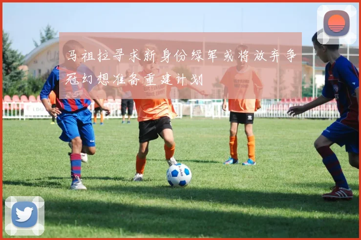马祖拉寻求新身份绿军或将放弃争冠幻想准备重建计划