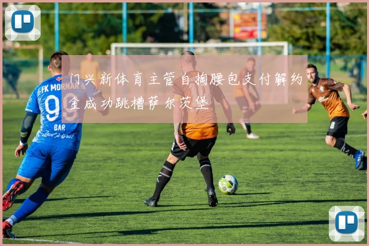 门兴新体育主管自掏腰包支付解约金成功跳槽萨尔茨堡