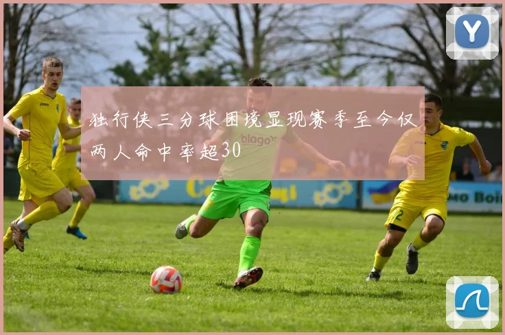 独行侠三分球困境显现赛季至今仅两人命中率超30