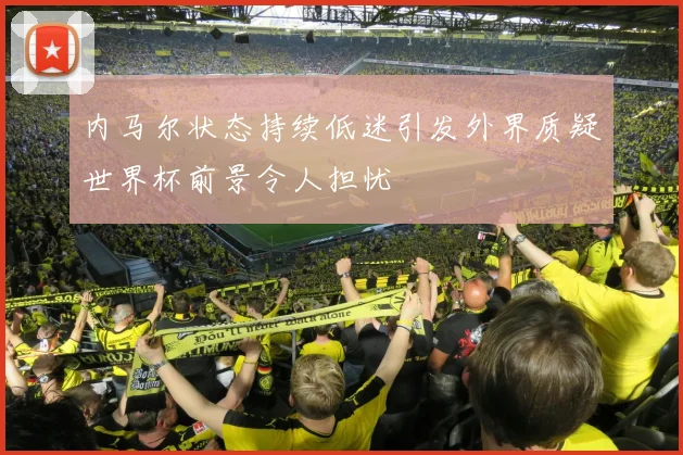 内马尔状态持续低迷引发外界质疑世界杯前景令人担忧