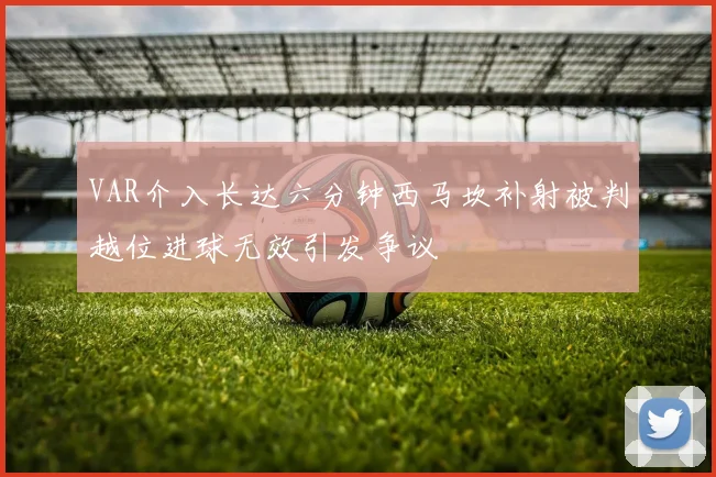 VAR介入长达六分钟西马坎补射被判越位进球无效引发争议