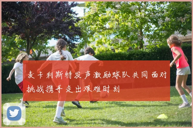 麦卡利斯特发声激励球队共同面对挑战携手走出艰难时刻