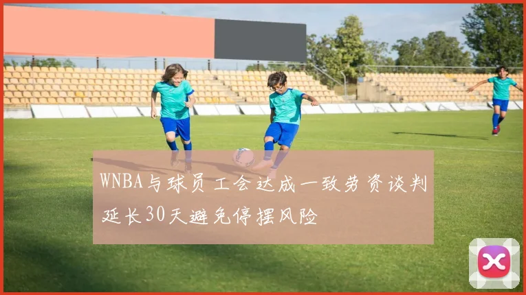 WNBA与球员工会达成一致劳资谈判延长30天避免停摆风险
